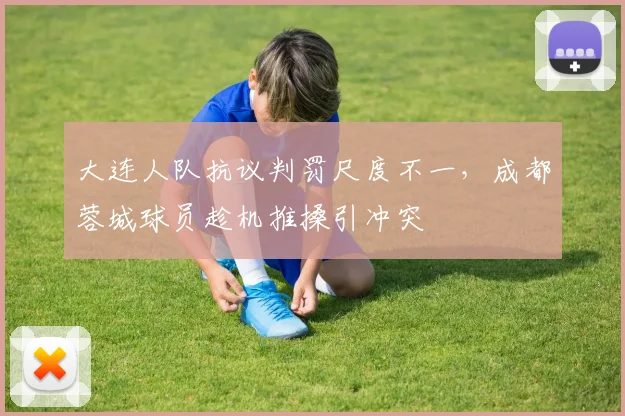大连人队抗议判罚尺度不一，成都蓉城球员趁机推搡引冲突