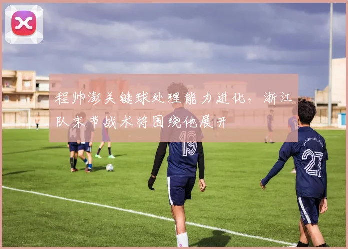 程帅澎关键球处理能力进化，浙江队末节战术将围绕他展开