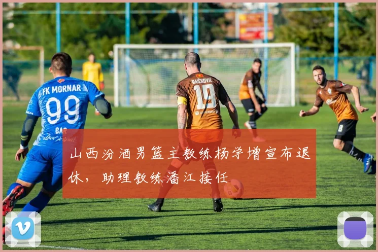 山西汾酒男篮主教练杨学增宣布退休,助理教练潘江接任