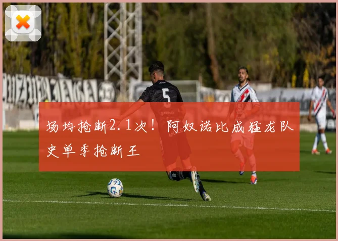 场均抢断2.1次！阿奴诺比成猛龙队史单季抢断王