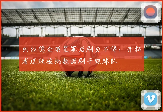利拉德全明星赛后刷分不停,开拓者连败被批数据刷子毁球队