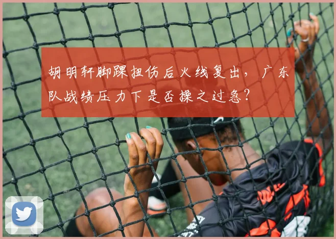 胡明轩脚踝扭伤后火线复出,广东队战绩压力下是否操之过急?
